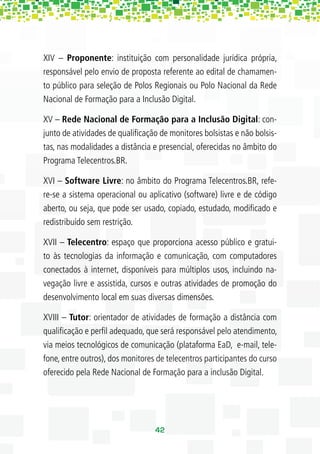 XIV – Proponente: instituição com personalidade jurídica própria,
responsável pelo envio de proposta referente ao edital de chamamen-
to público para seleção de Polos Regionais ou Polo Nacional da Rede
Nacional de Formação para a Inclusão Digital.

XV – Rede Nacional de Formação para a Inclusão Digital: con-
junto de atividades de qualiﬁcação de monitores bolsistas e não bolsis-
tas, nas modalidades a distância e presencial, oferecidas no âmbito do
Programa Telecentros.BR.

XVI – Software Livre: no âmbito do Programa Telecentros.BR, refe-
re-se a sistema operacional ou aplicativo (software) livre e de código
aberto, ou seja, que pode ser usado, copiado, estudado, modiﬁcado e
redistribuído sem restrição.

XVII – Telecentro: espaço que proporciona acesso público e gratui-
to às tecnologias da informação e comunicação, com computadores
conectados à internet, disponíveis para múltiplos usos, incluindo na-
vegação livre e assistida, cursos e outras atividades de promoção do
desenvolvimento local em suas diversas dimensões.

XVIII – Tutor: orientador de atividades de formação a distância com
qualiﬁcação e perﬁl adequado, que será responsável pelo atendimento,
via meios tecnológicos de comunicação (plataforma EaD, e-mail, tele-
fone, entre outros), dos monitores de telecentros participantes do curso
oferecido pela Rede Nacional de Formação para a inclusão Digital.




                                  42
 