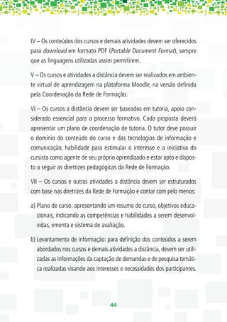 IV – Os conteúdos dos cursos e demais atividades devem ser oferecidos
para download em formato PDF (Portable Document Format), sempre
que as linguagens utilizadas assim permitirem.

V – Os cursos e atividades a distância devem ser realizados em ambien-
te virtual de aprendizagem na plataforma Moodle, na versão deﬁnida
pela Coordenação da Rede de Formação.

VI – Os cursos a distância devem ser baseados em tutoria, apoio con-
siderado essencial para o processo formativo. Cada proposta deverá
apresentar um plano de coordenação de tutoria. O tutor deve possuir
o domínio do conteúdo do curso e das tecnologias de informação e
comunicação, habilidade para estimular o interesse e a iniciativa do
cursista como agente de seu próprio aprendizado e estar apto e dispos-
to a seguir as diretrizes pedagógicas da Rede de Formação.

VII – Os cursos e outras atividades a distância devem ser estruturados
com base nas diretrizes da Rede de Formação e contar com pelo menos:

a) Plano de curso: apresentando um resumo do curso, objetivos educa-
   cionais, indicando as competências e habilidades a serem desenvol-
   vidas, ementa e sistema de avaliação.

b) Levantamento de informação: para deﬁnição dos conteúdos a serem
   abordados nos cursos e demais atividades a distância, devem ser utili-
   zadas as informações da captação de demandas e de pesquisa temáti-
   ca realizadas visando aos interesses e necessidades dos participantes.




                                   44
 