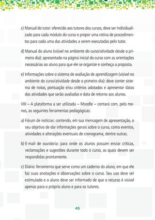c) Manual do tutor: oferecido aos tutores dos cursos, deve ser individuali-
   zado para cada módulo do curso e propor uma rotina de procedimen-
   tos para cada uma das atividades a serem executadas pelo tutor.

d) Manual do aluno (visível no ambiente do curso/atividade desde o pri-
   meiro dia): apresentado na página inicial do curso com as orientações
   necessárias ao aluno para que ele se organize e conheça a proposta.

e) Informações sobre o sistema de avaliação de aprendizagem (visível no
   ambiente do curso/atividade desde o primeiro dia): deve conter siste-
   ma de notas, pontuação e/ou critérios adotados e apresentar datas
   das atividades que serão avaliadas e data de retorno aos alunos.

VIII – A plataforma a ser utilizada – Moodle – contará com, pelo me-
nos, as seguintes ferramentas pedagógicas:

a) Fórum de notícias: contendo, em sua mensagem de apresentação, o
   seu objetivo de dar informações gerais sobre o curso, como eventos,
   atividades e alterações eventuais de cronograma, dentre outras.

b) E-mail de ouvidoria: para onde os alunos possam enviar críticas,
   reclamações e sugestões durante todo o curso, as quais devem ser
   respondidas prontamente.

c) Diário: ferramenta que serve como um caderno do aluno, em que ele
   faz suas anotações e observações sobre o curso. Seu uso deve ser
   estimulado e o aluno deve ser informado de que o recurso é visível
   apenas para o próprio aluno e para os tutores.



                                   45
 
