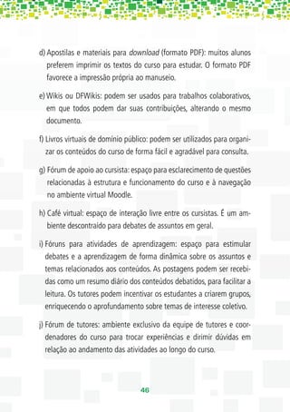 d) Apostilas e materiais para download (formato PDF): muitos alunos
   preferem imprimir os textos do curso para estudar. O formato PDF
   favorece a impressão própria ao manuseio.

e) Wikis ou DFWikis: podem ser usados para trabalhos colaborativos,
   em que todos podem dar suas contribuições, alterando o mesmo
   documento.

f) Livros virtuais de domínio público: podem ser utilizados para organi-
   zar os conteúdos do curso de forma fácil e agradável para consulta.

g) Fórum de apoio ao cursista: espaço para esclarecimento de questões
   relacionadas à estrutura e funcionamento do curso e à navegação
   no ambiente virtual Moodle.

h) Café virtual: espaço de interação livre entre os cursistas. É um am-
   biente descontraído para debates de assuntos em geral.

i) Fóruns para atividades de aprendizagem: espaço para estimular
   debates e a aprendizagem de forma dinâmica sobre os assuntos e
   temas relacionados aos conteúdos. As postagens podem ser recebi-
   das como um resumo diário dos conteúdos debatidos, para facilitar a
   leitura. Os tutores podem incentivar os estudantes a criarem grupos,
   enriquecendo o aprofundamento sobre temas de interesse coletivo.

j) Fórum de tutores: ambiente exclusivo da equipe de tutores e coor-
   denadores do curso para trocar experiências e dirimir dúvidas em
   relação ao andamento das atividades ao longo do curso.



                                  46
 