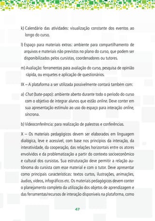 k) Calendário das atividades: visualização constante dos eventos ao
   longo do curso.

l) Espaço para materiais extras: ambiente para compartilhamento de
   arquivos e materiais não previstos no plano do curso, que podem ser
   disponibilizados pelos cursistas, coordenadores ou tutores.

m) Avaliação: ferramentas para avaliação do curso, pesquisa de opinião
   rápida, ou enquetes e aplicação de questionários.

IX – A plataforma a ser utilizada possivelmente contará também com:

a) Chat (bate-papo): ambiente aberto durante todo o período do curso
   com o objetivo de integrar alunos que estão online. Deve conter em
   sua apresentação estímulo ao uso do espaço para interação online,
   síncrona.

b) Videoconferência: para realização de palestras e conferências.

X – Os materiais pedagógicos devem ser elaborados em linguagem
dialógica, leve e acessível, com base nos princípios da interação, da
interatividade, da cooperação, das relações horizontais entre os atores
envolvidos e da problematização a partir do contexto socioeconômico
e cultural dos cursistas. Sua estruturação deve permitir a relação au-
tônoma do cursista com esse material e com o tutor. Deve apresentar
como principais características: textos curtos, ilustrações, animações,
áudios, vídeos, infográﬁcos etc. Os materiais pedagógicos devem conter
o planejamento completo da utilização dos objetos de aprendizagem e
das ferramentas/recursos de interação disponíveis na plataforma, como


                                  47
 