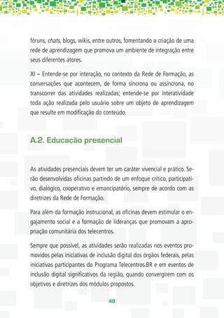 fóruns, chats, blogs, wikis, entre outros, fomentando a criação de uma
rede de aprendizagem que promova um ambiente de integração entre
seus diferentes atores.

XI – Entende-se por interação, no contexto da Rede de Formação, as
conversações que acontecem, de forma síncrona ou assíncrona, no
transcorrer das atividades realizadas; entende-se por interatividade
toda ação realizada pelo usuário sobre um objeto de aprendizagem
que resulte em modiﬁcação do conteúdo.



A.2. Educação presencial


As atividades presenciais devem ter um caráter vivencial e prático. Se-
rão desenvolvidas oﬁcinas partindo de um enfoque crítico, participati-
vo, dialógico, cooperativo e emancipatório, sempre de acordo com as
diretrizes da Rede de Formação.

Para além da formação instrucional, as oﬁcinas devem estimular o en-
gajamento social e a formação de lideranças que promovam a apro-
priação comunitária dos telecentros.

Sempre que possível, as atividades serão realizadas nos eventos pro-
movidos pelas iniciativas de inclusão digital dos órgãos federais, pelas
iniciativas participantes do Programa Telecentros.BR e em eventos de
inclusão digital signiﬁcativos da região, quando convergirem com os
objetivos e diretrizes dos módulos propostos.

                                  48
 