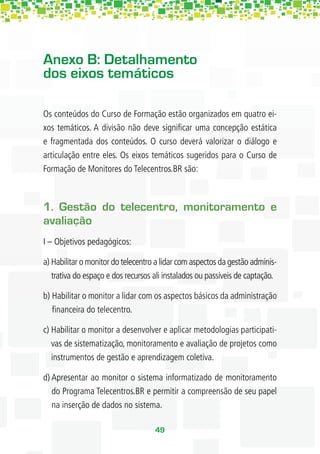 Anexo B: Detalhamento
dos eixos temáticos

Os conteúdos do Curso de Formação estão organizados em quatro ei-
xos temáticos. A divisão não deve signiﬁcar uma concepção estática
e fragmentada dos conteúdos. O curso deverá valorizar o diálogo e
articulação entre eles. Os eixos temáticos sugeridos para o Curso de
Formação de Monitores do Telecentros.BR são:



1. Gestão do telecentro, monitoramento e
avaliação
I – Objetivos pedagógicos:

a) Habilitar o monitor do telecentro a lidar com aspectos da gestão adminis-
   trativa do espaço e dos recursos ali instalados ou passíveis de captação.

b) Habilitar o monitor a lidar com os aspectos básicos da administração
   ﬁnanceira do telecentro.

c) Habilitar o monitor a desenvolver e aplicar metodologias participati-
   vas de sistematização, monitoramento e avaliação de projetos como
   instrumentos de gestão e aprendizagem coletiva.

d) Apresentar ao monitor o sistema informatizado de monitoramento
   do Programa Telecentros.BR e permitir a compreensão de seu papel
   na inserção de dados no sistema.

                                    49
 