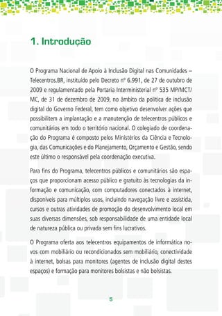 1. Introdução

O Programa Nacional de Apoio à Inclusão Digital nas Comunidades –
Telecentros.BR, instituído pelo Decreto nº 6.991, de 27 de outubro de
2009 e regulamentado pela Portaria Interministerial nº 535 MP/MCT/
MC, de 31 de dezembro de 2009, no âmbito da política de inclusão
digital do Governo Federal, tem como objetivo desenvolver ações que
possibilitem a implantação e a manutenção de telecentros públicos e
comunitários em todo o território nacional. O colegiado de coordena-
ção do Programa é composto pelos Ministérios da Ciência e Tecnolo-
gia, das Comunicações e do Planejamento, Orçamento e Gestão, sendo
este último o responsável pela coordenação executiva.

Para ﬁns do Programa, telecentros públicos e comunitários são espa-
ços que proporcionam acesso público e gratuito às tecnologias da in-
formação e comunicação, com computadores conectados à internet,
disponíveis para múltiplos usos, incluindo navegação livre e assistida,
cursos e outras atividades de promoção do desenvolvimento local em
suas diversas dimensões, sob responsabilidade de uma entidade local
de natureza pública ou privada sem ﬁns lucrativos.

O Programa oferta aos telecentros equipamentos de informática no-
vos com mobiliário ou recondicionados sem mobiliário, conectividade
à internet, bolsas para monitores (agentes de inclusão digital destes
espaços) e formação para monitores bolsistas e não bolsistas.



                                  5
 