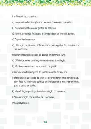 II – Conteúdos propostos:

a) Noções de administração com foco em telecentros e projetos.

b) Noções de elaboração e gestão de projetos.

c) Noções de gestão ﬁnanceira e contabilidade de projetos sociais.

d) Captação de recursos.

e) Utilização de sistemas informatizados de registro de usuários em
   software livre.

f) Ferramentas tecnológicas de gestão em software livre.

g) Diferenças entre controle, monitoramento e avaliação.

h) Monitoramento como instrumento de gestão.

i) Ferramentas tecnológicas de suporte ao monitoramento.

j) Elaboração e aplicação de técnicas de monitoramento participativo,
   com foco na deﬁnição coletiva de indicadores e nos instrumentos
   para a coleta de dados.

k) Metodologias participativas de avaliação do telecentro.

l) Sistematização participativa de resultados.

m) Autoavaliação.




                                   50
 
