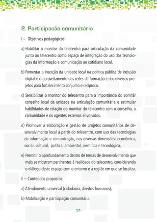 2. Participação comunitária
I – Objetivos pedagógicos:

a) Habilitar o monitor do telecentro para articulação da comunidade
   junto ao telecentro como espaço de integração do uso das tecnolo-
   gias da informação e comunicação ao cotidiano local.

b) Fomentar a inserção da unidade local na política pública de inclusão
   digital e o aproveitamento das redes de formação e dos diversos pro-
   jetos para fortalecimento conjunto e recíproco.

c) Sensibilizar o monitor do telecentro para a importância do comitê/
   conselho local da unidade na articulação comunitária e estimular
   habilidades de relação do monitor do telecentro com o conselho, a
   comunidade e os agentes externos envolvidos.

d) Promover a elaboração e gestão de projetos comunitários de de-
  senvolvimento local a partir do telecentro, com uso das tecnologias
  da informação e comunicação, nas diversas dimensões: econômica,
  social, cultural, política, ambiental, cientíﬁca e tecnológica.

e) Permitir o aprofundamento dentro de temas de desenvolvimento que
   mais se mostrem pertinentes à realidade do telecentro, considerando
   o diálogo deste espaço com o entorno e a região em que se localiza.

II – Conteúdos propostos:

a) Atendimento universal (cidadania, direitos humanos).

b) Mobilização e participação comunitária.

                                  51
 