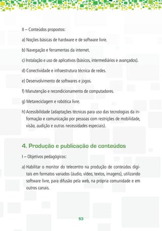 II – Conteúdos propostos:

a) Noções básicas de hardware e de software livre.

b) Navegação e ferramentas da internet.

c) Instalação e uso de aplicativos (básicos, intermediários e avançados).

d) Conectividade e infraestrutura técnica de redes.

e) Desenvolvimento de softwares e jogos.

f) Manutenção e recondicionamento de computadores.

g) Metareciclagem e robótica livre.

h) Acessibilidade (adaptações técnicas para uso das tecnologias da in-
   formação e comunicação por pessoas com restrições de mobilidade,
   visão, audição e outras necessidades especiais).



4. Produção e publicação de conteúdos
I – Objetivos pedagógicos:

a) Habilitar o monitor do telecentro na produção de conteúdos digi-
   tais em formatos variados (áudio, vídeo, textos, imagens), utilizando
   software livre, para difusão pela web, na própria comunidade e em
   outros canais.




                                   53
 