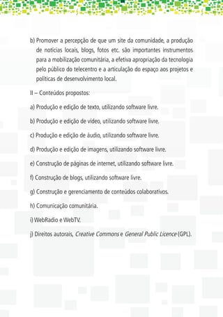 b) Promover a percepção de que um site da comunidade, a produção
   de notícias locais, blogs, fotos etc. são importantes instrumentos
   para a mobilização comunitária, a efetiva apropriação da tecnologia
   pelo público do telecentro e a articulação do espaço aos projetos e
   políticas de desenvolvimento local.

II – Conteúdos propostos:

a) Produção e edição de texto, utilizando software livre.

b) Produção e edição de vídeo, utilizando software livre.

c) Produção e edição de áudio, utilizando software livre.

d) Produção e edição de imagens, utilizando software livre.

e) Construção de páginas de internet, utilizando software livre.

f) Construção de blogs, utilizando software livre.

g) Construção e gerenciamento de conteúdos colaborativos.

h) Comunicação comunitária.

i) WebRadio e WebTV.

j) Direitos autorais, Creative Commons e General Public Licence (GPL).
 