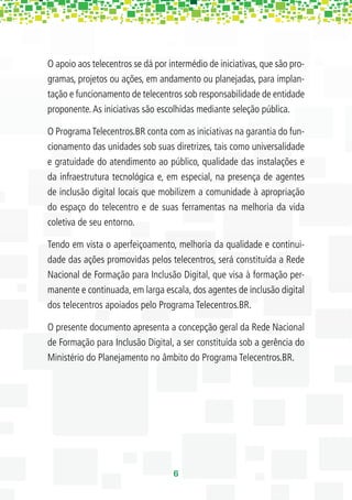 O apoio aos telecentros se dá por intermédio de iniciativas, que são pro-
gramas, projetos ou ações, em andamento ou planejadas, para implan-
tação e funcionamento de telecentros sob responsabilidade de entidade
proponente. As iniciativas são escolhidas mediante seleção pública.

O Programa Telecentros.BR conta com as iniciativas na garantia do fun-
cionamento das unidades sob suas diretrizes, tais como universalidade
e gratuidade do atendimento ao público, qualidade das instalações e
da infraestrutura tecnológica e, em especial, na presença de agentes
de inclusão digital locais que mobilizem a comunidade à apropriação
do espaço do telecentro e de suas ferramentas na melhoria da vida
coletiva de seu entorno.

Tendo em vista o aperfeiçoamento, melhoria da qualidade e continui-
dade das ações promovidas pelos telecentros, será constituída a Rede
Nacional de Formação para Inclusão Digital, que visa à formação per-
manente e continuada, em larga escala, dos agentes de inclusão digital
dos telecentros apoiados pelo Programa Telecentros.BR.

O presente documento apresenta a concepção geral da Rede Nacional
de Formação para Inclusão Digital, a ser constituída sob a gerência do
Ministério do Planejamento no âmbito do Programa Telecentros.BR.




                                   6
 