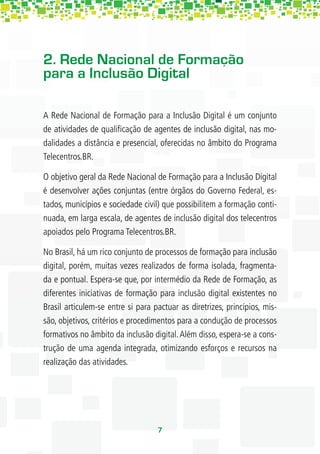 2. Rede Nacional de Formação
para a Inclusão Digital

A Rede Nacional de Formação para a Inclusão Digital é um conjunto
de atividades de qualiﬁcação de agentes de inclusão digital, nas mo-
dalidades a distância e presencial, oferecidas no âmbito do Programa
Telecentros.BR.

O objetivo geral da Rede Nacional de Formação para a Inclusão Digital
é desenvolver ações conjuntas (entre órgãos do Governo Federal, es-
tados, municípios e sociedade civil) que possibilitem a formação conti-
nuada, em larga escala, de agentes de inclusão digital dos telecentros
apoiados pelo Programa Telecentros.BR.

No Brasil, há um rico conjunto de processos de formação para inclusão
digital, porém, muitas vezes realizados de forma isolada, fragmenta-
da e pontual. Espera-se que, por intermédio da Rede de Formação, as
diferentes iniciativas de formação para inclusão digital existentes no
Brasil articulem-se entre si para pactuar as diretrizes, princípios, mis-
são, objetivos, critérios e procedimentos para a condução de processos
formativos no âmbito da inclusão digital. Além disso, espera-se a cons-
trução de uma agenda integrada, otimizando esforços e recursos na
realização das atividades.




                                   7
 