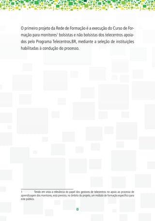 O primeiro projeto da Rede de Formação é a execução do Curso de For-
mação para monitores1 bolsistas e não bolsistas dos telecentros apoia-
dos pelo Programa Telecentros.BR, mediante a seleção de instituições
habilitadas à condução do processo.




1            Tendo em vista a relevância do papel dos gestores de telecentros no apoio ao processo de
aprendizagem dos monitores, está previsto, no âmbito do projeto, um módulo de formação especíﬁco para
este público.


                                                 8
 