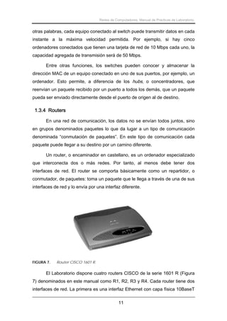 Redes de Computadores. Manual de Prácticas de Laboratorio.

otras palabras, cada equipo conectado al switch puede transmitir datos en cada
instante a la máxima velocidad permitida. Por ejemplo, si hay cinco
ordenadores conectados que tienen una tarjeta de red de 10 Mbps cada uno, la
capacidad agregada de transmisión será de 50 Mbps.
Entre otras funciones, los switches pueden conocer y almacenar la
dirección MAC de un equipo conectado en uno de sus puertos, por ejemplo, un
ordenador. Esto permite, a diferencia de los hubs, o concentradores, que
reenvian un paquete recibido por un puerto a todos los demás, que un paquete
pueda ser enviado directamente desde el puerto de origen al de destino.

1.3.4 Routers
En una red de comunicación, los datos no se envían todos juntos, sino
en grupos denominados paquetes lo que da lugar a un tipo de comunicación
denominada “conmutación de paquetes”. En este tipo de comunicación cada
paquete puede llegar a su destino por un camino diferente.
Un router, o encaminador en castellano, es un ordenador especializado
que interconecta dos o más redes. Por tanto, al menos debe tener dos
interfaces de red. El router se comporta básicamente como un repartidor, o
conmutador, de paquetes: toma un paquete que le llega a través de una de sus
interfaces de red y lo envía por una interfaz diferente.

FIGURA 7.

Router CISCO 1601 R.

El Laboratorio dispone cuatro routers CISCO de la serie 1601 R (Figura
7) denominados en este manual como R1, R2, R3 y R4. Cada router tiene dos
interfaces de red. La primera es una interfaz Ethernet con capa física 10BaseT
11

 