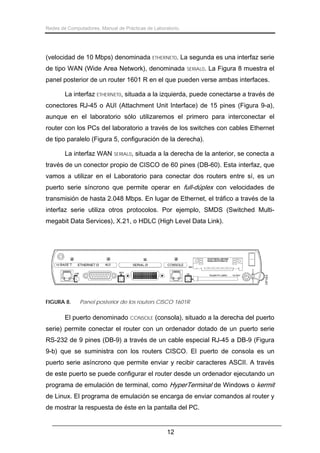 Redes de Computadores. Manual de Prácticas de Laboratorio.

(velocidad de 10 Mbps) denominada ETHERNET0. La segunda es una interfaz serie
de tipo WAN (Wide Area Network), denominada

SERIAL0.

La Figura 8 muestra el

panel posterior de un router 1601 R en el que pueden verse ambas interfaces.
La interfaz ETHERNET0, situada a la izquierda, puede conectarse a través de
conectores RJ-45 o AUI (Attachment Unit Interface) de 15 pines (Figura 9-a),
aunque en el laboratorio sólo utilizaremos el primero para interconectar el
router con los PCs del laboratorio a través de los switches con cables Ethernet
de tipo paralelo (Figura 5, configuración de la derecha).
La interfaz WAN

SERIAL0,

situada a la derecha de la anterior, se conecta a

través de un conector propio de CISCO de 60 pines (DB-60). Esta interfaz, que
vamos a utilizar en el Laboratorio para conectar dos routers entre sí, es un
puerto serie síncrono que permite operar en full-dúplex con velocidades de
transmisión de hasta 2.048 Mbps. En lugar de Ethernet, el tráfico a través de la
interfaz serie utiliza otros protocolos. Por ejemplo, SMDS (Switched Multimegabit Data Services), X.21, o HDLC (High Level Data Link).

FIGURA 8.

Panel posterior de los routers CISCO 1601R

El puerto denominado CONSOLE (consola), situado a la derecha del puerto
serie) permite conectar el router con un ordenador dotado de un puerto serie
RS-232 de 9 pines (DB-9) a través de un cable especial RJ-45 a DB-9 (Figura
9-b) que se suministra con los routers CISCO. El puerto de consola es un
puerto serie asíncrono que permite enviar y recibir caracteres ASCII. A través
de este puerto se puede configurar el router desde un ordenador ejecutando un
programa de emulación de terminal, como HyperTerminal de Windows o kermit
de Linux. El programa de emulación se encarga de enviar comandos al router y
de mostrar la respuesta de éste en la pantalla del PC.
12

 