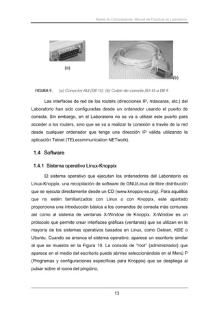 Redes de Computadores. Manual de Prácticas de Laboratorio.

(a)
(b)
FIGURA 9.

(a) Conector AUI (DB-15). (b) Cable de consola (RJ-45 a DB-9.

Las interfaces de red de los routers (direcciones IP, máscaras, etc.) del
Laboratorio han sido configuradas desde un ordenador usando el puerto de
consola. Sin embargo, en el Laboratorio no se va a utilizar este puerto para
acceder a los routers, sino que se va a realizar la conexión a través de la red
desde cualquier ordenador que tenga una dirección IP válida utilizando la
aplicación Telnet (TELecommunication NETwork).

1.4 Software
1.4.1 Sistema operativo Linux-Knoppix
El sistema operativo que ejecutan los ordenadores del Laboratorio es
Linux-Knoppix, una recopilación de software de GNU/Linux de libre distribución
que se ejecuta directamente desde un CD (www.knoppix-es.org). Para aquéllos
que no estén familiarizados con Linux o con Knoppix, este apartado
proporciona una introducción básica a los comandos de consola más comunes
así como al sistema de ventanas X-Window de Knoppix. X-Window es un
protocolo que permite crear interfaces gráficas (ventanas) que se utilizan en la
mayoría de los sistemas operativos basados en Linux, como Debian, KDE o
Ubuntu. Cuando se arranca el sistema operativo, aparece un escritorio similar
al que se muestra en la Figura 10. La consola de “root” (administrador) que
aparece en el medio del escritorio puede abrirse seleccionándola en el Menú P
(Programas y configuraciones específicas para Knoppix) que se despliega al
pulsar sobre el icono del pingüino.

13

 