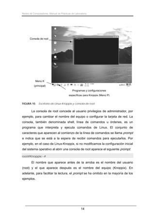 Redes de Computadores. Manual de Prácticas de Laboratorio.

Consola de root

Menú K
(principal)
Programas y configuraciones
específicas para Knoppix (Menú P)
FIGURA 10.

Escritorio de Linux-Knoppix y consola de root.

La consola de root concede al usuario privilegios de administrador, por
ejemplo, para cambiar el nombre del equipo o configurar la tarjeta de red. La
consola, también denominada shell, línea de comandos u órdenes, es un
programa que interpreta y ejecuta comandos de Linux. El conjunto de
caracteres que aparecen al comienzo de la línea de comandos se llama prompt
e indica que se está a la espera de recibir comandos para ejecutarlos. Por
ejemplo, en el caso de Linux-Knoppix, si no modificamos la configuración inicial
del sistema operativo al abrir una consola de root aparece el siguiente prompt:
root@Knoppix:~#

El nombre que aparece antes de la arroba es el nombre del usuario
(root) y el que aparece después es el nombre del equipo (Knoppix). En
adelante, para facilitar la lectura, el prompt se ha omitido en la mayoría de los
ejemplos.

14

 