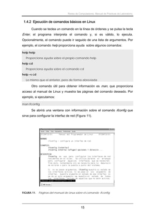 Redes de Computadores. Manual de Prácticas de Laboratorio.

1.4.2 Ejecución de comandos básicos en Linux
Cuando se teclea un comando en la línea de órdenes y se pulsa la tecla

Enter, el programa interpreta el comando y, si es válido, lo ejecuta.
Opcionalmente, el comando puede ir seguido de una lista de argumentos. Por
ejemplo, el comando help proporciona ayuda sobre algunos comandos:
help help
Proporciona ayuda sobre el propio comando help
help cd
Proporciona ayuda sobre el comando cd
help –s cd
Lo mismo que el anterior, pero de forma abreviada

Otro comando útil para obtener información es man, que proporciona
acceso al manual de Linux y muestra las páginas del comando deseado. Por
ejemplo, si ejecutamos:
man ifconfig

Se abrirá una ventana con información sobre el comando ifconfig que
sirve para configurar la interfaz de red (Figura 11).

FIGURA 11.

Páginas del manual de Linux sobre el comando ifconfig

15

 