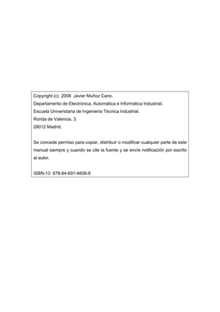 Copyright (c) 2008 Javier Muñoz Cano.
Departamento de Electrónica, Automática e Informática Industrial.
Escuela Universitaria de Ingeniería Técnica Industrial.
Ronda de Valencia, 3.
28012 Madrid.
Se concede permiso para copiar, distribuir o modificar cualquier parte de este
manual siempre y cuando se cite la fuente y se envíe notificación por escrito
al autor.
ISBN-13: 978-84-691-4608-8

 