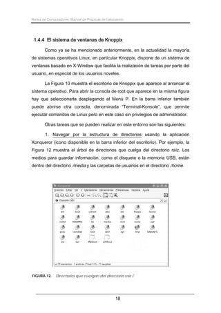 Redes de Computadores. Manual de Prácticas de Laboratorio.

1.4.4 El sistema de ventanas de Knoppix
Como ya se ha mencionado anteriormente, en la actualidad la mayoría
de sistemas operativos Linux, en particular Knoppix, dispone de un sistema de
ventanas basado en X-Window que facilita la realización de tareas por parte del
usuario, en especial de los usuarios noveles.
La Figura 10 muestra el escritorio de Knoppix que aparece al arrancar el
sistema operativo. Para abrir la consola de root que aparece en la misma figura
hay que seleccionarla desplegando el Menú P. En la barra inferior también
puede abrirse otra consola, denominada “Terminal-Konsole”, que permite
ejecutar comandos de Linux pero en este caso sin privilegios de administrador.
Otras tareas que se pueden realizar en este entorno son las siguientes:
1. Navegar por la estructura de directorios usando la aplicación
Konqueror (icono disponible en la barra inferior del escritorio). Por ejemplo, la
Figura 12 muestra el árbol de directorios que cuelga del directorio raíz. Los
medios para guardar información, como el disquete o la memoria USB, están
dentro del directorio /media y las carpetas de usuarios en el directorio /home.

FIGURA 12.

Directorios que cuelgan del directorio raíz /.

18

 