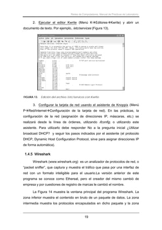 Redes de Computadores. Manual de Prácticas de Laboratorio.

2. Ejecutar el editor Kwrite (Menú K Editores Kwrite) y abrir un
documento de texto. Por ejemplo, /etc/services (Figura 13).

FIGURA 13.

Edición del archivo /etc/services con Kwrite.

3. Configurar la tarjeta de red usando el asistente de Knoppix (Menú
P Red/Internet Configuración de la tarjeta de red). En las prácticas, la
configuración de la red (asignación de direcciones IP, máscaras, etc.) se
realizará desde la línea de órdenes, utilizando ifconfig, o utilizando este
asistente. Para utilizarlo debe responder No a la pregunta inicial ¿Utilizar
broadcast DHCP? y seguir los pasos indicados por el asistente (el protocolo
DHCP, Dynamic Host Configuration Protocol, sirve para asignar direcciones IP
de forma automática).

1.4.5 Wireshark
Wireshark (www.wireshark.org) es un analizador de protocolos de red, o
“packet sniffer”, que captura y muestra el tráfico que pasa por una interfaz de
red con un formato inteligible para el usuario.La versión anterior de este
programa se conoce como Ethereal, pero el creador del mismo cambió de
empresa y por cuestiones de registro de marcas le cambió el nombre.
La Figura 14 muestra la ventana principal del programa Wireshark. La
zona inferior muestra el contenido en bruto de un paquete de datos. La zona
intermedia muestra los protocolos encapsulados en dicho paquete y la zona

19

 