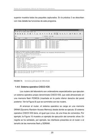 Redes de Computadores. Manual de Prácticas de Laboratorio.

superior muestra todos los paquetes capturados. En la práctica 3 se describen
con más detalle las funciones de este programa.

FIGURA 14.

Ventana principal de Wireshark.

1.4.6 Sistema operativo CISCO IOS
Los routers del laboratorio son ordenadores especializados que ejecutan
un sistema operativo propio denominado CISCO IOS, que está almacenado en
una memoria flash PCMCIA (insertada en la parte inferior derecha del panel
posterior. Ver la Figura 8) que se suministra con los routers.
Al arrancar el router, el sistema operativo se carga en una memoria
DRAM (Dynamic Random Access Memory) desde donde se ejecuta. El sistema
operativo CISCO IOS tiene, al igual que Linux, de una línea de comandos. Por
ejemplo, la Figura 15 muestra un ejemplo de ejecución del comando show. En
negrita se ha señalado, por ejemplo, las interfaces presentes en el router o el
tamaño de las memorias flash y SDRAM.

20

 