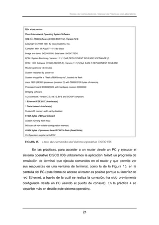 Redes de Computadores. Manual de Prácticas de Laboratorio.

R1> show version
Cisco Internetwork Operating System Software
IOS (tm) 1600 Software (C1600-BNSY-M), Version 12.0
Copyright (c) 1986-1997 by cisco Systems, Inc.
Compiled Mon 11-Aug-97 14:10 by cisco
Image text-base: 0x02005000, data-base: 0x02477BD0
ROM: System Bootstrap, Version 11.1(12)AA,DEPLOYMENT RELEASE SOFTWARE (f)
ROM: 1600 Software (C1600-RBOOT-R), Version 11.1(12)AA, EARLY DEPLOYMENT RELEASE
Router uptime is 12 minutes
System restarted by power-on
System image file is "flash:c1600-bnsy-mz", booted via flash
cisco 1605 (68360) processor (revision C) with 7680K/512K bytes of memory.
Processor board ID 06027889, with hardware revision 00000000
Bridging software.
X.25 software, Version 2.0, NET2, BFE and GOSIP compliant.
1 Ethernet/IEEE 802.3 interface(s)
1 Serial network interface(s)
System/IO memory with parity disabled
8192K bytes of DRAM onboard
System running from RAM
8K bytes of non-volatile configuration memory.
4096K bytes of processor board PCMCIA flash (Read/Write)
Configuration register is 0x2102

FIGURA 15.

Línea de comandos del sistema operativo CISCO IOS.

En las prácticas, para acceder a un router desde un PC y ejecutar el
sistema operativo CISCO IOS utilizaremos la aplicación telnet, un programa de
emulación de terminal que ejecuta comandos en el router y que permite ver
sus respuestas en una ventana de terminal, como la de la Figura 15, en la
pantalla del PC (esta forma de acceso al router es posible porque su interfaz de
red Ethernet, a través de la cuál se realiza la conexión, ha sido previamente
configurada desde un PC usando el puerto de consola). En la práctica 4 se
describe más en detalle este sistema operativo.

21

 