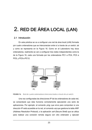 2. RED DE ÁREA LOCAL (LAN)
2.1 Introducción
En esta práctica se va a configurar una red de área local (LAN) formada
por cuatro ordenadores que se interconectan entre sí a través de un switch, tal
y como se representa en la Figura 16. Como en el Laboratorio hay doce
ordenadores, realmente se van a configurar tres redes independientes como la
de la Figura 16, cada una formada por los ordenadores PC1 a PC4, PC5 a
PC8, y PC9 a PC12.

PC

PC

Switch

PC

PC
FIGURA 16.

Red de cuatro ordenadores interconectados a través de un switch.

Una vez configuradas las direcciones IP de los ordenadores de cada red,
se comprobará que ésta funciona correctamente ejecutando una serie de
aplicaciones. Por ejemplo: el comando ping, que sirve para comprobar si una
dirección IP está accesible en la red, el comando arp que gestiona la tabla ARP
(Address Resolution Protocol), o la aplicación ssh (Secure Shell) que se utiliza
para realizar una conexión remota segura con otro ordenador y ejecutar

23

 