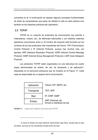 Redes de Computadores. Manual de Prácticas de Laboratorio.

comandos en él. A continuación se repasan algunos conceptos fundamentales
de redes de computadores que serán de utilidad no sólo en esta práctica sino
también en las restantes prácticas del Laboratorio.

2.2 TCP/IP
TCP/IP es un conjunto de protocolos de comunicación que permite a
ordenadores, routers, etc., de diferentes fabricantes y con distintos sistemas
operativos comunicarse entre sí. El nombre del conjunto está formado por los
nombres de los dos protocolos más importantes del mismo: TCP (Transmission
Control Protocol) e IP (Internet Protocol), aunque hay muchos más, por
ejemplo, ARP (Address Resolution Protocol), ICMP (Internet Control Message
Protocol), IGMP (Internet Group Management Protocol) o UDP (User Datagram
Protocol).
Los protocolos TCP/IP están organizados en una estructura de cuatro
capas denominadas de enlace, de red, de transporte y de aplicación1,
dispuestas en la estructura jerárquica que se muestra en la Figura 17. Cada
capa es responsable de un aspecto de la comunicación.

Aplicación

Telnet, FTP, SMTP, etc.

Transporte

TCP, UDP

Red
Enlace
FIGURA 17.

1

IP, ICMP, IGMP
ARP, Ethernet, etc.
Drivers e interfaces de red.

Capas del conjunto de protocolos TCP/IP.

A veces se añade una capa adicional, denominada capa física, situada bajo la capa

de enlace, que aquí se ha considerado incluida dentro de ésta.

24

 