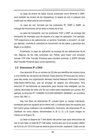 Redes de Computadores. Manual de Prácticas de Laboratorio.

La capa de enlace de datos incluye protocolos como Ethernet o ARP,
pero también los drivers de los dispositivos, la tarjeta de red o cualquier otro
medio que se utilice para la comunicación.
La capa de red, formada por los protocolos IP, ICMP e IGMP, se
encarga del movimiento de los datos a través de la red.
La capa de transporte, con los protocolos TCP y UDP, se encarga del
transporte de mensajes que da soporte a la capa de aplicación. Por ejemplo,
TCP proporciona a las aplicaciones un servicio “orientado a conexión”, el cuál,
por ejemplo, controla la velocidad de transmisión de los datos y garantiza que
llegan a su destino.
Finalmente, la capa de aplicación se encarga de las aplicaciones de la
red. Algunas de las más conocidas son Telnet, para hacer una conexión
remota, FTP (File Transfer Protocol) para transferir archivos, o SMTP (Simple
Mail Transfer Protocol) para correo electrónico.

2.3 Direcciones IP y DNS
Una dirección IP es un número de 32 bits que identifica de manera única
a una interfaz de red dentro de Internet. Cada dirección IP tiene que ser única y
para ello existe una organización llamada Internet Network Information Center
(http://www.internic.net), que se encarga de asignar las direcciones. Una
dirección IP normalmente se representa, para hacerla más inteligible, por los
valores decimales de cada uno de sus cuatro bytes separados por puntos. Por
ejemplo, la dirección IP 11000000 10101000 00000001 00000001 se escribiría
como 192.168.1.1.
Hay tres tipos de direcciones IP: unicast (para un equipo individual),
broadcast (para los equipos de la misma red), y multicast (para los equipos que
del mismo grupo multicast o de multidifusión). Asimismo, las direcciones IP se
clasifican en cinco clases, denominadas A, B, C, D, y E cuyos rangos se
indican en la Figura 18.
La clase A dispone de 7 bits dentro del primer byte para direcciones de
red, lo que hace un total de 27=128 redes, menos dos que no se pueden utilizar
(la 0.0.0.0 y la 127.0.0.0 que se reserva para la función loopback). Cada una de
25

 