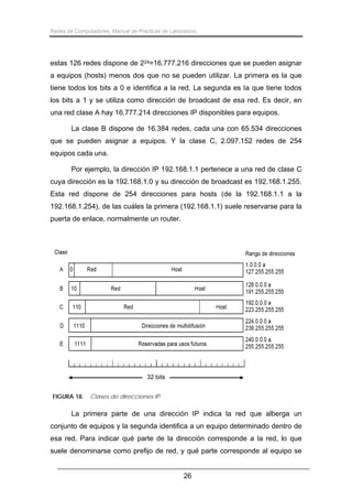 Redes de Computadores. Manual de Prácticas de Laboratorio.

estas 126 redes dispone de 224=16.777.216 direcciones que se pueden asignar
a equipos (hosts) menos dos que no se pueden utilizar. La primera es la que
tiene todos los bits a 0 e identifica a la red. La segunda es la que tiene todos
los bits a 1 y se utiliza como dirección de broadcast de esa red. Es decir, en
una red clase A hay 16.777.214 direcciones IP disponibles para equipos.
La clase B dispone de 16.384 redes, cada una con 65.534 direcciones
que se pueden asignar a equipos. Y la clase C, 2.097.152 redes de 254
equipos cada una.
Por ejemplo, la dirección IP 192.168.1.1 pertenece a una red de clase C
cuya dirección es la 192.168.1.0 y su dirección de broadcast es 192.168.1.255.
Esta red dispone de 254 direcciones para hosts (de la 192.168.1.1 a la
192.168.1.254), de las cuáles la primera (192.168.1.1) suele reservarse para la
puerta de enlace, normalmente un router.

32 bits
FIGURA 18.

Clases de direcciones IP.

La primera parte de una dirección IP indica la red que alberga un
conjunto de equipos y la segunda identifica a un equipo determinado dentro de
esa red. Para indicar qué parte de la dirección corresponde a la red, lo que
suele denominarse como prefijo de red, y qué parte corresponde al equipo se
26

 
