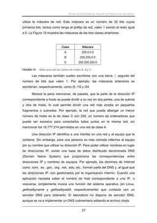 Redes de Computadores. Manual de Prácticas de Laboratorio.

utiliza la máscara de red. Esta máscara es un número de 32 bits cuyos
primeros bits, tantos como tenga el prefijo de red, valen 1 siendo el resto igual
a 0. La Figura 19 muestra las máscaras de las tres clases anteriores:

Clase
A

255.0.0.0

B

255.255.0.0

C
FIGURA 19.

Máscara

255.255.255.0

Máscaras de las clases de redes A, B y C.

Las máscaras también suelen escribirse con una barra, /, seguida del
número de bits que valen 1. Por ejemplo, las máscaras anteriores se
escribirían, respectivamente, como /8, /16 y /24.
Merece la pena mencionar, de pasada, que la parte de la dirección IP
correspondiente a hosts se puede dividir a su vez en dos partes, una de subred
y otra de hosts, lo cuál permite dividir una red más amplia en pequeños
fragmentos o subredes. Por ejemplo, la red que puede albergar un menor
número de hosts es la de clase C con 254, un número de ordenadores que
puede ser excesivo para conectarlos todos juntos en la misma red, sin
mencionar los 16.777.214 permitidos en una red de clase A.
Una dirección IP identifica a una interfaz en una red y al equipo que la
contiene. Sin embargo, para una persona es más cómodo referirse al equipo
por su nombre que utilizar su dirección IP. Para poder utilizar nombres en lugar
de direcciones IP, existe una base de datos distribuida denominada DNS
(Domain Name System) que proporciona las correspondencias entre
direcciones IP y nombres de equipos. Por ejemplo, los dominios de Internet
como .com, .es, .gov, .org, .net, .edu, etc., forman parte del DNS y, al igual que
las direcciones IP, son gestionados por la organización Internic. Cuando una
aplicación necesita saber el nombre de host correspondiente a una IP, o
viceversa, simplemente invoca una función del sistema operativo (en Linux,

gethostbyname y gethostbyaddr, respectivamente) que contacta con un
servidor DNS para obtenerlo. El laboratorio no dispone de servidor DNS,
aunque se va a implementar un DNS rudimentario editando el archivo hosts.
27

 