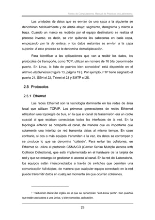 Redes de Computadores. Manual de Prácticas de Laboratorio.

Las unidades de datos que se envían de una capa a la siguiente se
denominan habitualmente y de arriba abajo: segmento, datagrama y marco o
traza. Cuando un marco es recibido por el equipo destinatario se realiza el
proceso inverso, es decir, se van quitando las cabeceras en cada capa,
empezando por la de enlace, y los datos restantes se envían a la capa
superior. A este proceso se le denomina demultiplexación.
Para identificar a las aplicaciones que van a recibir los datos, los
protocolos de transporte, como TCP, utilizan un número de 16 bits denominado
puerto. En Linux, la lista de puertos bien conocidos2 está disponible en el
archivo etc/services (Figura 13, página 19 ). Por ejemplo, FTP tiene asignado el
puerto 21, SSH el 22, Telnet el 23 y SMTP el 25.

2.5 Protocolos
2.5.1 Ethernet
Las redes Ethernet son la tecnología dominante en las redes de área
local que utilizan TCP/IP. Las primeras generaciones de redes Ethernet
utilizaban una topología de bus, en la que el canal de transmisión era un cable
coaxial al que estaban conectadas todas las interfaces de la red. En la
topología anterior se comparte el canal, de manera que es importante que
solamente una interfaz de red transmita datos al mismo tiempo. En caso
contrario, si dos o más equipos transmiten a la vez, los datos se corrompen y
se produce lo que se denomina “colisión”. Para evitar las colisiones, en
Ethernet se utiliza el protocolo CSMA/CD (Carrier Sense Multiple Access with
Collision Detections), que está implementado en el hardware de la tarjeta de
red y que se encarga de gestionar el acceso al canal. En la red del Laboratorio,
los equipos están interconectados a través de switches que permiten una
comunicación full-dúplex, de manera que cualquier equipo conectado en la red
puede transmitir datos en cualquier momento sin que ocurran colisiones.

2

Traducción literal del inglés en el que se denominan “well-know ports”. Son puertos

que están asociados a una única, y bien conocida, aplicación.

29

 