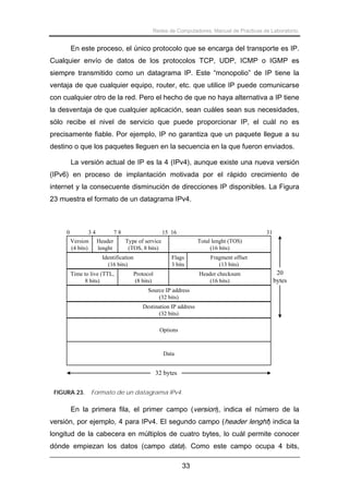 Redes de Computadores. Manual de Prácticas de Laboratorio.

En este proceso, el único protocolo que se encarga del transporte es IP.
Cualquier envío de datos de los protocolos TCP, UDP, ICMP o IGMP es
siempre transmitido como un datagrama IP. Este “monopolio” de IP tiene la
ventaja de que cualquier equipo, router, etc. que utilice IP puede comunicarse
con cualquier otro de la red. Pero el hecho de que no haya alternativa a IP tiene
la desventaja de que cualquier aplicación, sean cuáles sean sus necesidades,
sólo recibe el nivel de servicio que puede proporcionar IP, el cuál no es
precisamente fiable. Por ejemplo, IP no garantiza que un paquete llegue a su
destino o que los paquetes lleguen en la secuencia en la que fueron enviados.
La versión actual de IP es la 4 (IPv4), aunque existe una nueva versión
(IPv6) en proceso de implantación motivada por el rápido crecimiento de
internet y la consecuente disminución de direcciones IP disponibles. La Figura
23 muestra el formato de un datagrama IPv4.

0

34
Version
(4 bits)

78
Header
lenght

15 16
Type of service
(TOS, 8 bits)

Identification
(16 bits)
Time to live (TTL,
8 bits)

31
Total lenght (TOS)
(16 bits)

Flags
3 bits
Protocol
(8 bits)

Fragment offset
(13 bits)
Header checksum
(16 bits)

20
bytes

Source IP address
(32 bits)
Destination IP address
(32 bits)
Options

Data

32 bytes
FIGURA 23.

Formato de un datagrama IPv4.

En la primera fila, el primer campo (version), indica el número de la
versión, por ejemplo, 4 para IPv4. El segundo campo (header lenght) indica la
longitud de la cabecera en múltiplos de cuatro bytes, lo cuál permite conocer
dónde empiezan los datos (campo data). Como este campo ocupa 4 bits,
33

 