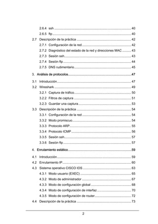 2.6.4 ssh ...................................................................................... 40
2.6.5 ftp ........................................................................................ 40
2.7 Descripción de la práctica ............................................................. 42
2.7.1 Configuración de la red ....................................................... 42
2.7.2 Diagnóstico del estado de la red y direcciones MAC .......... 43
2.7.3 Sesión ssh........................................................................... 43
2.7.4 Sesión ftp ............................................................................ 44
2.7.5 DNS rudimentario................................................................ 45
3. Análisis de protocolos......................................................................47
3.1 Introducción ................................................................................... 47
3.2 Wireshark ...................................................................................... 49
3.2.1 Captura de tráfico................................................................ 50
3.2.2 Filtros de captura ................................................................ 51
3.2.3 Guardar una captura ........................................................... 53
3.3 Descripción de la práctica ............................................................. 54
3.3.1 Configuración de la red ....................................................... 54
3.3.2 Modo promiscuo.................................................................. 54
3.3.3 Protocolo ARP..................................................................... 55
3.3.4 Protocolo ICMP ................................................................... 56
3.3.5 Sesión ssh........................................................................... 57
3.3.6 Sesión ftp ............................................................................ 57
4. Enrutamiento estático......................................................................59
4.1 Introducción ................................................................................... 59
4.2 Enrutamiento IP............................................................................. 60
4.3 Sistema operativo CISCO IOS ...................................................... 63
4.3.1 Modo usuario (EXEC) ......................................................... 65
4.3.2 Modo de administrador ....................................................... 67
4.3.3 Modo de configuración global ............................................. 68
4.3.4 Modo de configuración de interfaz ...................................... 70
4.3.5 Modo de configuración de router......................................... 72
4.4 Descripción de la práctica ............................................................. 73
2

 