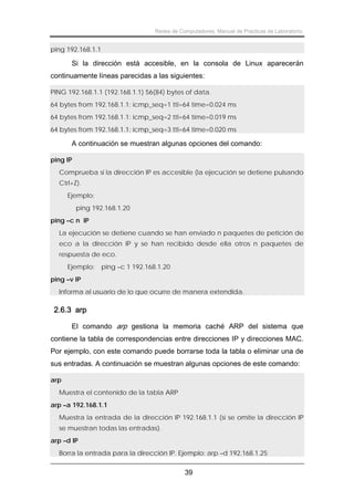 Redes de Computadores. Manual de Prácticas de Laboratorio.

ping 192.168.1.1

Si la dirección está accesible, en la consola de Linux aparecerán
continuamente líneas parecidas a las siguientes:
PING 192.168.1.1 (192.168.1.1) 56(84) bytes of data.
64 bytes from 192.168.1.1: icmp_seq=1 ttl=64 time=0.024 ms
64 bytes from 192.168.1.1: icmp_seq=2 ttl=64 time=0.019 ms
64 bytes from 192.168.1.1: icmp_seq=3 ttl=64 time=0.020 ms

A continuación se muestran algunas opciones del comando:
ping IP
Comprueba si la dirección IP es accesible (la ejecución se detiene pulsando
Ctrl+Z).
Ejemplo:
ping 192.168.1.20
ping –c n IP
La ejecución se detiene cuando se han enviado n paquetes de petición de
eco a la dirección IP y se han recibido desde ella otros n paquetes de
respuesta de eco.
Ejemplo:

ping –c 1 192.168.1.20

ping –v IP
Informa al usuario de lo que ocurre de manera extendida.

2.6.3 arp
El comando arp gestiona la memoria caché ARP del sistema que
contiene la tabla de correspondencias entre direcciones IP y direcciones MAC.
Por ejemplo, con este comando puede borrarse toda la tabla o eliminar una de
sus entradas. A continuación se muestran algunas opciones de este comando:
arp
Muestra el contenido de la tabla ARP
arp –a 192.168.1.1
Muestra la entrada de la dirección IP 192.168.1.1 (si se omite la dirección IP
se muestran todas las entradas).
arp –d IP
Borra la entrada para la dirección IP. Ejemplo: arp –d 192.168.1.25

39

 