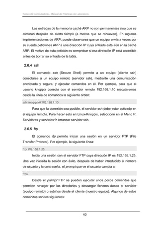 Redes de Computadores. Manual de Prácticas de Laboratorio.

Las entradas de la memoria caché ARP no son permanentes sino que se
eliminan después de cierto tiempo (a menos que se renueven). En algunas
implementaciones de ARP, puede observarse que un equipo envía a veces por
su cuenta peticiones ARP a una dirección IP cuya entrada está aún en la caché
ARP. El motivo de esta petición es comprobar si esa dirección IP está accesible
antes de borrar su entrada de la tabla.

2.6.4 ssh
El comando ssh (Secure Shell) permite a un equipo (cliente ssh)
conectarse a un equipo remoto (servidor ssh), mediante una comunicación
encriptada y segura, y ejecutar comandos en él. Por ejemplo, para que el
usuario knoppix conecte con el servidor remoto 192.168.1.10 ejecutaremos
desde la línea de comandos la siguiente orden:
ssh knoppix@192.168.1.10

Para que la conexión sea posible, el servidor ssh debe estar activado en
el equipo remoto. Para hacer esto en Linux-Knoppix, seleccione en el Menú P:
Servidores y servicios

Arrancar servidor ssh.

2.6.5 ftp
El comando ftp permite iniciar una sesión en un servidor FTP (File
Transfer Protocol). Por ejemplo, la siguiente línea:
ftp 192.168.1.25

Inicia una sesión con el servidor FTP cuya dirección IP es 192.168.1.25.
Una vez iniciada la sesión con éxito, después de haber introducido el nombre
de usuario y la contraseña, el prompt que ve el usuario cambia a:
ftp>

Desde el prompt FTP se pueden ejecutar unos pocos comandos que
permiten navegar por los directorios y descargar ficheros desde el servidor
(equipo remoto) o subirlos desde el cliente (nuestro equipo). Algunos de estos
comandos son los siguientes:

40

 