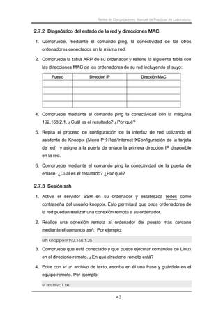 Redes de Computadores. Manual de Prácticas de Laboratorio.

2.7.2 Diagnóstico del estado de la red y direcciones MAC
1. Compruebe, mediante el comando ping, la conectividad de los otros
ordenadores conectados en la misma red.
2. Comprueba la tabla ARP de su ordenador y rellene la siguiente tabla con
las direcciones MAC de los ordenadores de su red incluyendo el suyo:
Puesto

Dirección IP

Dirección MAC

4. Compruebe mediante el comando ping la conectividad con la máquina
192.168.2.1. ¿Cuál es el resultado? ¿Por qué?
5. Repita el proceso de configuración de la interfaz de red utilizando el
asistente de Knoppix (Menú P Red/Internet Configuración de la tarjeta
de red) y asigne a la puerta de enlace la primera dirección IP disponible
en la red.
6. Compruebe mediante el comando ping la conectividad de la puerta de
enlace. ¿Cuál es el resultado? ¿Por qué?

2.7.3 Sesión ssh
1. Active el servidor SSH en su ordenador y establezca redes como
contraseña del usuario knoppix. Esto permitará que otros ordenadores de
la red puedan realizar una conexión remota a su ordenador.
2. Realice una conexión remota al ordenador del puesto más cercano
mediante el comando ssh. Por ejemplo:
ssh knoppix@192.168.1.25

3. Compruebe que está conectado y que puede ejecutar comandos de Linux
en el directorio remoto. ¿En qué directorio remoto está?
4. Edite con vi un archivo de texto, escriba en él una frase y guárdelo en el
equipo remoto. Por ejemplo:
vi archivo1.txt

43

 