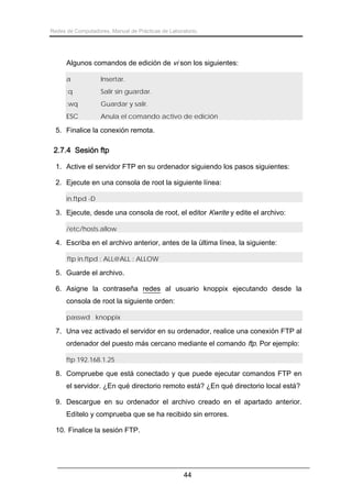 Redes de Computadores. Manual de Prácticas de Laboratorio.

Algunos comandos de edición de vi son los siguientes:
a

Insertar.

:q

Salir sin guardar.

:wq

Guardar y salir.

ESC

Anula el comando activo de edición

5. Finalice la conexión remota.

2.7.4 Sesión ftp
1. Active el servidor FTP en su ordenador siguiendo los pasos siguientes:
2. Ejecute en una consola de root la siguiente línea:
in.ftpd -D

3. Ejecute, desde una consola de root, el editor Kwrite y edite el archivo:
/etc/hosts.allow

4. Escriba en el archivo anterior, antes de la última línea, la siguiente:
ftp in.ftpd : ALL@ALL : ALLOW

5. Guarde el archivo.
6. Asigne la contraseña redes al usuario knoppix ejecutando desde la
consola de root la siguiente orden:
passwd knoppix

7. Una vez activado el servidor en su ordenador, realice una conexión FTP al
ordenador del puesto más cercano mediante el comando ftp. Por ejemplo:
ftp 192.168.1.25

8. Compruebe que está conectado y que puede ejecutar comandos FTP en
el servidor. ¿En qué directorio remoto está? ¿En qué directorio local está?
9. Descargue en su ordenador el archivo creado en el apartado anterior.
Edítelo y comprueba que se ha recibido sin errores.
10. Finalice la sesión FTP.

44

 