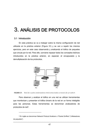 3. ANÁLISIS DE PROTOCOLOS
3.1 Introducción
En esta práctica se va a trabajar sobre la misma configuración de red
utilizada en la práctica anterior (Figura 31) y se van a repetir los mismos
ejercicios, pero en este caso observando y analizando el tráfico de paquetes
que circula por la red. Para ello, conviene repasar todos los conceptos teóricos
introducidos en la práctica anterior, en especial, el encapsulado y la
demultiplexación de los protocolos.

PC

PC

Switch

PC

PC

FIGURA 31.

Red de cuatro ordenadores interconectados a través de un switch.

Para observar y analizar el tráfico en una red se utilizan herramientas
que monitorizan y presentan el tráfico binario de la red en un forma inteligible
para las personas. Estas herramientas se denominan analizadores de
protocolos de red4.

4

En inglés se denominan Network Protocol Analizers o “Packet Sniffers” (“olfateadores

de paquetes”).

47

 