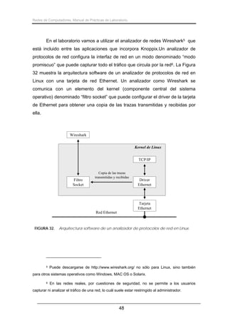 Redes de Computadores. Manual de Prácticas de Laboratorio.

En el laboratorio vamos a utilizar el analizador de redes Wireshark5 que
está incluido entre las aplicaciones que incorpora Knoppix.Un analizador de
protocolos de red configura la interfaz de red en un modo denominado “modo
promiscuo” que puede capturar todo el tráfico que circula por la red6. La Figura
32 muestra la arquitectura software de un analizador de protocolos de red en
Linux con una tarjeta de red Ethernet. Un analizador como Wireshark se
comunica con un elemento del kernel (componente central del sistema
operativo) denominado “filtro socket” que puede configurar el driver de la tarjeta
de Ethernet para obtener una copia de las trazas transmitidas y recibidas por
ella.

Wireshark
Kernel de Linux
TCP/IP

Filtro
Socket

Copia de las trazas
transmitidas y recibidas

Driver
Ethernet

Tarjeta
Ethernet
Red Ethernet

FIGURA 32.

5

Arquitectura software de un analizador de protocolos de red en Linux.

Puede descargarse de http://www.wireshark.org/ no sólo para Linux, sino también

para otros sistemas operativos como Windows, MAC OS o Solarix.
6

En las redes reales, por cuestiones de seguridad, no se permite a los usuarios

capturar ni analizar el tráfico de una red, lo cuál suele estar restringido al administrador.

48

 