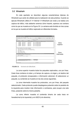 Redes de Computadores. Manual de Prácticas de Laboratorio.

3.2 Wireshark
En este apartado se describen algunas características básicas de
Wireshark que serán de utilidad para la realización de esta práctica. Cuando se
ejecuta Wireshark (Menú K

Internet

Wireshark (as root)) y se realiza una

captura de tráfico, más adelante veremos cómo hacerlo, aparece una ventana
como la que se muestra en la Figura 33. La ventana está dividida en tres zonas
en la que se muestra el tráfico capturado en diferentes formatos.

Zona
superior

Zona
intermedia

Zona
inferior
FIGURA 33.

Ventana de Wireshark.

La zona superior muestra todos los paquetes capturados, uno por línea.
Cada línea contiene el orden y el tiempo de captura, el origen y el destino del
paquete, el protocolo encapsulado e información adicional. Al seleccionar un
paquete, su contenido se muestra en las dos zonas siguientes.
La zona intermedia muestra los protocolos, uno por línea, del paquete
seleccionado. Cada protocolo puede desplegarse pulsando sobre la pestaña de
la izquierda para mostrar más información o contraerse, para ocupar una sola
línea, pulsando sobre la misma pestaña.
La zona inferior muestra el contenido binario de cada traza en
hexadecimal (a la izquierda) y en ASCII (a la derecha).

49

 