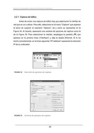 Redes de Computadores. Manual de Prácticas de Laboratorio.

3.2.1 Captura de tráfico
Antes de iniciar una captura de tráfico hay que seleccionar la interfaz de
red que se va a utilizar. Para ello, seleccione en el menú “Capture” que aparece
la barra de superior el submenú “Options”, tal y como se representa en la
Figura 34. Al hacerlo, aparecerá una ventana de opciones de captura como la
de la Figura 35. Para seleccionar la interfaz, despliegue la pestaña ( ) que
aparece en la primera línea (“Interface”) y elija la tarjeta Ethernet. Si lo ha
hecho correctamente, en la línea siguiente (“IP address”) aparecerá la dirección
IP de su ordenador.

FIGURA 34.

Selección de opciones de captura.

FIGURA 35.

Ventana de opciones de captura.

50

 