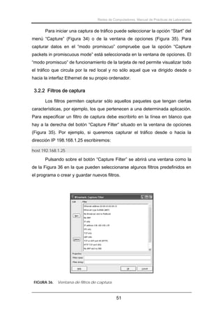 Redes de Computadores. Manual de Prácticas de Laboratorio.

Para iniciar una captura de tráfico puede seleccionar la opción “Start” del
menú “Capture” (Figura 34) o de la ventana de opciones (Figura 35). Para
capturar datos en el “modo promiscuo” compruebe que la opción “Capture
packets in promiscuous mode” está seleccionada en la ventana de opciones. El
“modo promiscuo” de funcionamiento de la tarjeta de red permite visualizar todo
el tráfico que circula por la red local y no sólo aquel que va dirigido desde o
hacia la interfaz Ethernet de su propio ordenador.

3.2.2 Filtros de captura
Los filtros permiten capturar sólo aquellos paquetes que tengan ciertas
características, por ejemplo, los que pertenecen a una determinada aplicación.
Para especificar un filtro de captura debe escribirlo en la línea en blanco que
hay a la derecha del botón “Capture Filter” situado en la ventana de opciones
(Figura 35). Por ejemplo, si queremos capturar el tráfico desde o hacia la
dirección IP 198.168.1.25 escribiremos:
host 192.168.1.25

Pulsando sobre el botón “Capture Filter” se abrirá una ventana como la
de la Figura 36 en la que pueden seleccionarse algunos filtros predefinidos en
el programa o crear y guardar nuevos filtros.

FIGURA 36.

Ventana de filtros de captura.

51

 