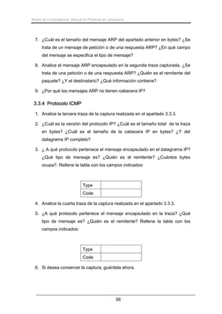 Redes de Computadores. Manual de Prácticas de Laboratorio.

7. ¿Cuál es el tamaño del mensaje ARP del apartado anterior en bytes? ¿Se
trata de un mensaje de petición o de una respuesta ARP? ¿En qué campo
del mensaje se especifica el tipo de mensaje?
8. Analice el mensaje ARP encapsulado en la segunda traza capturada. ¿Se
trata de una petición o de una respuesta ARP? ¿Quién es el remitente del
paquete? ¿Y el destinatario? ¿Qué información contiene?
9. ¿Por qué los mensajes ARP no tienen cabecera IP?

3.3.4 Protocolo ICMP
1. Analice la tercera traza de la captura realizada en el apartado 3.3.3.
2. ¿Cuál es la versión del protocolo IP? ¿Cuál es el tamaño total de la traza
en bytes? ¿Cuál es el tamaño de la cabecera IP en bytes? ¿Y del
datagrama IP completo?
3. ¿ A qué protocolo pertenece el mensaje encapsulado en el datagrama IP?
¿Qué tipo de mensaje es? ¿Quién es el remitente? ¿Cuántos bytes
ocupa?. Rellene la tabla con los campos indicados:

Type
Code
4. Analice la cuarta traza de la captura realizada en el apartado 3.3.3.
5. ¿A qué protocolo pertenece el mensaje encapsulado en la traza? ¿Qué
tipo de mensaje es? ¿Quién es el remitente? Rellene la tabla con los
campos indicados:

Type
Code
6. Si desea conservar la captura, guárdela ahora.

56

 