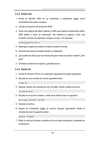 Redes de Computadores. Manual de Prácticas de Laboratorio.

3.3.5 Sesión ssh
1. Active el servidor SSH en su ordenador y establezca redes como
contraseña del usuario knoppix.
2. ¿Cuál es el puerto del protocolo SSH?
3. Inicie una captura de datos usando un filtro que capture únicamente tráfico
SSH desde o hacia su ordenador. Sin detener la captura, inicie una
conexión remota al ordenador contiguo al suyo . Por ejemplo:
ssh knoppix@192.168.1.2

4. Detenga la captura de datos y finalice la sesión remota.
5. Examine las trazas enviadas desde su ordenador.
6. ¿Encuentra la clave que ha introducido para iniciar la sesión remota? ¿Por
qué?
7. Si desea conservar la captura, guárdela ahora.

3.3.6 Sesión ftp
1. Active el servidor FTP en su ordenador siguiendo los pasos siguientes:
2. Ejecute en una consola de root la siguiente línea:
in.ftpd -D

3. Ejecute, desde una consola de root, el editor Kwrite y edite el archivo:
/etc/hosts.allow

4. Escriba en el archivo anterior, antes de la última línea, la siguiente:
ftp in.ftpd : ALL@ALL : ALLOW

5. Guarde el archivo.
6. Asigne la contraseña redes al usuario knoppix ejecutando desde la
consola de root la siguiente orden:
passwd knoppix

7. Edite un archivo de texto, escriba en él una frase cualquiera y guárdelo en
el directorio:

57

 