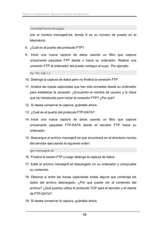 Redes de Computadores. Manual de Prácticas de Laboratorio.

/ramdisk/home/knoppix

con el nombre mensajeX.txt, donde X es su número de puesto en el
laboratorio.
8. ¿Cuál es el puerto del protocolo FTP?
9. Inicie una nueva captura de datos usando un filtro que capture
únicamente paquetes FTP desde o hacia su ordenador. Realice una
conexión FTP al ordenador del puesto contiguo al suyo. Por ejemplo:
ftp 192.168.1.2

10. Detenga la captura de datos pero no finalice la conexión FTP.
11. Analice las trazas capturadas que han sido enviadas desde su ordenador
para establecer la conexión. ¿Encuentra el nombre de usuario y la clave
que ha introducido para iniciar la conexión FTP? ¿Por qué?
12. Si desea conservar la captura, guárdela ahora.
13. ¿Cuál es el puerto del protocolo FTP-DATA?
14. Inicie una nueva captura de datos usando un filtro que capture
únicamente paquetes FTP-DATA desde el servidor FTP hacia su
ordenador.
15. Descargue el archivo mensajeX.txt que encontrará en el directorio remoto
del servidor ejecutando la siguiente orden:
get mensajeX.txt

16. Finalice la sesión FTP y luego detenga la captura de datos.
17. Edite el archivo mensajeX.txt descargado en su ordenador y compruebe
su contenido.
18. Observe si entre las trazas capturadas existe alguna que contenga los
datos del archivo descargado. ¿Por qué puede ver el contenido del
archivo? ¿Qué puertos utiliza el protocolo TCP para el servidor y el cliente
de FTP-DATA?.
19. Si desea conservar la captura, guárdela ahora.

58

 