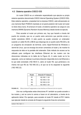 Redes de Computadores. Manual de Prácticas de Laboratorio.

4.3 Sistema operativo CISCO IOS
Un router CISCO es un ordenador especializado que ejecuta su propio
sistema operativo denominado CISCO Internet Operating System (CISCO IOS).
Este sistema operativo, propiedad de la empresa CISCO, está almacenado en
una memoria flash PCMCIA insertada en el panel posterior del router (el router
no tiene disco duro). Al arrancar el router, el sistema operativo se carga en una
memoria DRAM (Dynamic Random Access Memory) desde donde se ejecuta.
Para acceder al router por primera vez, hay que hacerlo a través del
puerto de consola, que es un puerto serie asíncrono que permite enviar y
recibir caracteres ASCII. A este puerto se puede conectar un ordenador
(usando un cable RJ-45 a DB-9) que disponga de un puerto serie RS-232 y de
un programa de emulación de terminal, como HyperTerminal de Windows o

kermit de Linux, que se encarga de enviar comandos al router y de mostrar la
respuesta de éste en la pantalla del ordenador. Este método de acceso se ha
utilizado para configurar las interfaces Ethernet de los routers con las
direcciones indicadas en la tabla de la Figura 43. A cada router se le ha
asignado, como es habitual, la primera dirección disponible de la red Ethernet a
la que está conectado (192.168.X.1), salvo al router R3, que pertenece a la
misma red que R2 (la 192.168.3.0) y al que se la ha asignado la siguiente
(192.168.3.2).

Router
R1

192.168.1.1 /24

R2

192.168.3.1 /24

R3

192.168.3.2 /24

R4
FIGURA 43.

Dirección IP /máscara

192.168.5.1 /24

Direcciones IP asignadas a las interfaces Ethernet de los routers.

Una vez configuradas estas direcciones IP, también se puede acceder a
los routers, y así es como lo vamos a hacer en el Laboratorio, a través de la
aplicación telnet. Por ejemplo, para acceder al router R1 desde el PC1 habría
que ejecutar desde la consola de Knoppix la siguiente línea de comandos:
telnet 192.168.1.1

63

 