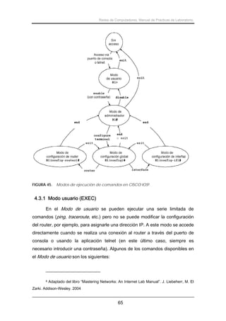 Redes de Computadores. Manual de Prácticas de Laboratorio.

FIGURA 45.

Modos de ejecución de comandos en CISCO IOS8.

4.3.1 Modo usuario (EXEC)
En el Modo de usuario se pueden ejecutar una serie limitada de
comandos (ping, traceroute, etc.) pero no se puede modificar la configuración
del router, por ejemplo, para asignarle una dirección IP. A este modo se accede
directamente cuando se realiza una conexión al router a través del puerto de
consola o usando la aplicación telnet (en este último caso, siempre es
necesario introducir una contraseña). Algunos de los comandos disponibles en
el Modo de usuario son los siguientes:

8

Adaptado del libro “Mastering Networks: An Internet Lab Manual”. J. Liebeherr, M. El

Zarki. Addison-Wesley. 2004

65

 