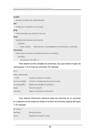Redes de Computadores. Manual de Prácticas de Laboratorio.

enable
Acceso al Modo de administrador.
exit
Finaliza la conexión con el router.
ping
Envía mensajes de petición de eco.
show
Muestra información del sistema.
Ejemplo:
show version

Información no privilegiada de hardware y software

traceroute
Traza una ruta hasta un destino (número de saltos).
Ejemplo:
traceroute 192.168.1.4

Para obtener la lista completa de comandos, hay que escribir el signo de
interrogación ? en la línea de comandos. Por ejemplo:
R1>?
Exec commands:
<1-99>

Session number to resume

access-enable

Create a temporary Access-List entry

access-profile

Apply user-profile to interface

clear

Reset functions

connect

Open a terminal connection

…

Para obtener información adicional sobre las opciones de un comando
en cualquiera de los modos se teclea el nombre del comando seguido del signo
?. Por ejemplo:
R1>show ?
backup

Backup status

clock

Display the system clock

…

66

 