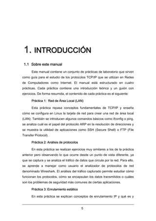 1. INTRODUCCIÓN
1.1 Sobre este manual
Este manual contiene un conjunto de prácticas de laboratorio que sirven
como guía para el estudio de los protocolos TCP/IP que se utilizan en Redes
de Computadores como Internet. El manual está estructurado en cuatro
prácticas. Cada práctica contiene una introducción teórica y un guión con
ejercicios. De forma resumida, el contenido de cada práctica es el siguiente:
Práctica 1: Red de Área Local (LAN)
Esta práctica repasa conceptos fundamentales de TCP/IP y enseña
cómo se configura en Linux la tarjeta de red para crear una red de área local
(LAN). También se introducen algunos comandos básicos como ifconfig o ping,
se analiza cuál es el papel del protocolo ARP en la resolución de direcciones y
se muestra la utilidad de aplicaciones como SSH (Secure Shell) o FTP (File
Transfer Protocol).
Práctica 2: Análisis de protocolos
En esta práctica se realizan ejercicios muy similares a los de la práctica
anterior pero observando lo que ocurre desde un punto de vista diferente, ya
que se captura y se analiza el tráfico de datos que circula por la red. Para ello,
se aprende a manejar como usuario el analizador de protocolos de red
denominado Wireshark. El análisis del tráfico capturado permite estudiar cómo
funcionan los protocolos, cómo se encapsulan los datos transmitidos o cuáles
son los problemas de seguridad más comunes de ciertas aplicaciones.
Práctica 3: Enrutamiento estático
En esta práctica se explican conceptos de enrutamiento IP y qué es y
5

 