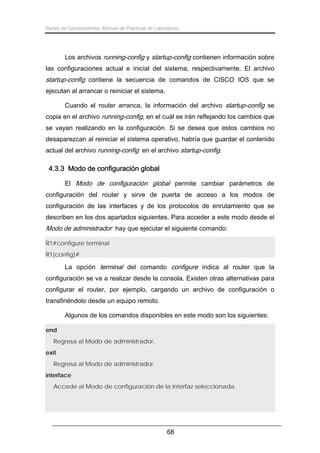 Redes de Computadores. Manual de Prácticas de Laboratorio.

Los archivos running-config y startup-config contienen información sobre
las configuraciones actual e inicial del sistema, respectivamente. El archivo

startup-config contiene la secuencia de comandos de CISCO IOS que se
ejecutan al arrancar o reiniciar el sistema.
Cuando el router arranca, la información del archivo startup-config se
copia en el archivo running-config, en el cuál se irán reflejando los cambios que
se vayan realizando en la configuración. Si se desea que estos cambios no
desaparezcan al reiniciar el sistema operativo, habría que guardar el contenido
actual del archivo running-config en el archivo startup-config.

4.3.3 Modo de configuración global
El Modo de configuración global permite cambiar parámetros de
configuración del router y sirve de puerta de acceso a los modos de
configuración de las interfaces y de los protocolos de enrutamiento que se
describen en los dos apartados siguientes. Para acceder a este modo desde el

Modo de administrador hay que ejecutar el siguiente comando:
R1#configure terminal
R1(config)#

La opción terminal del comando configure indica al router que la
configuración se va a realizar desde la consola. Existen otras alternativas para
configurar el router, por ejemplo, cargando un archivo de configuración o
transfiriéndolo desde un equipo remoto.
Algunos de los comandos disponibles en este modo son los siguientes:
end
Regresa al Modo de administrador.
exit
Regresa al Modo de administrador.
interface
Accede al Modo de configuración de la interfaz seleccionada.

68

 